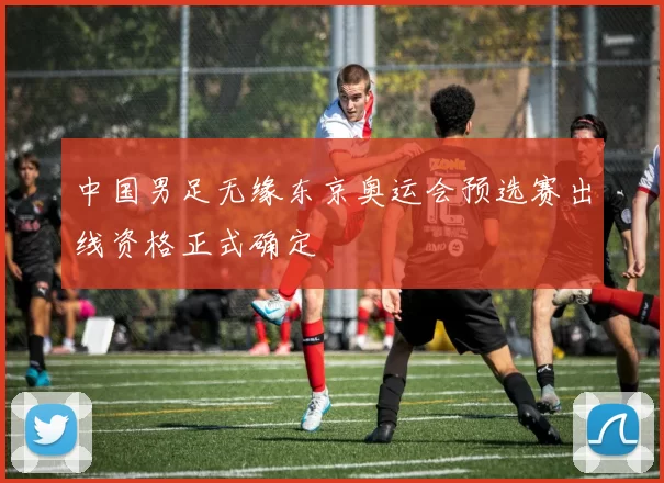 中国男足无缘东京奥运会预选赛出线资格正式确定