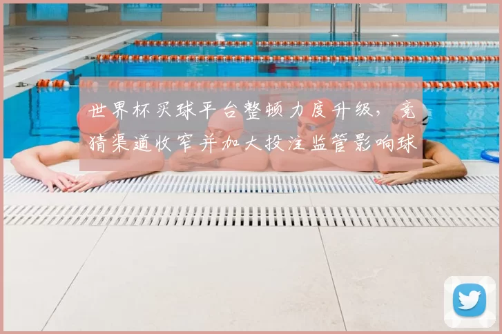 世界杯买球平台整顿力度升级，竞猜渠道收窄并加大投注监管影响球迷观赛