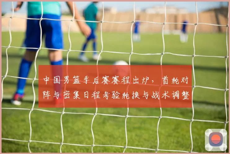 中国男篮季后赛赛程出炉,首轮对阵与密集日程考验轮换与战术调整