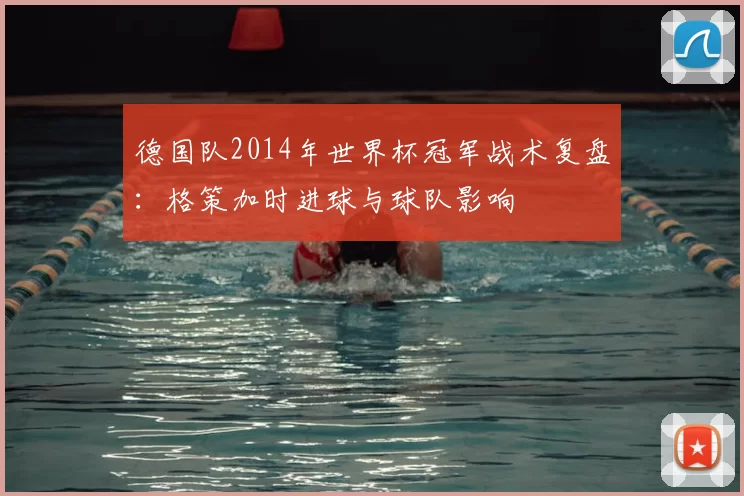 德国队2014年世界杯冠军战术复盘：格策加时进球与球队影响