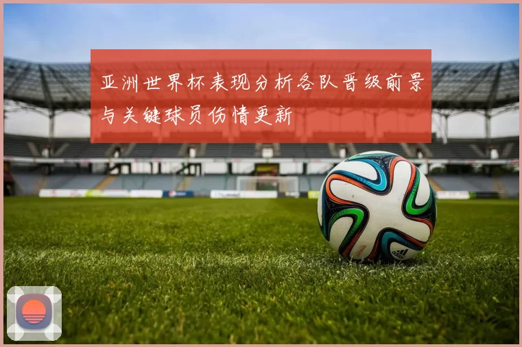 亚洲世界杯表现分析各队晋级前景与关键球员伤情更新