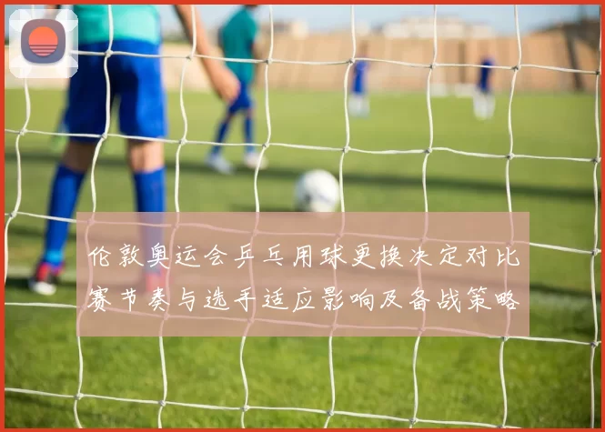 伦敦奥运会乒乓用球更换决定对比赛节奏与选手适应影响及备战策略调整