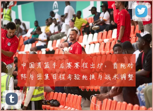 中国男篮季后赛赛程出炉,首轮对阵与密集日程考验轮换与战术调整