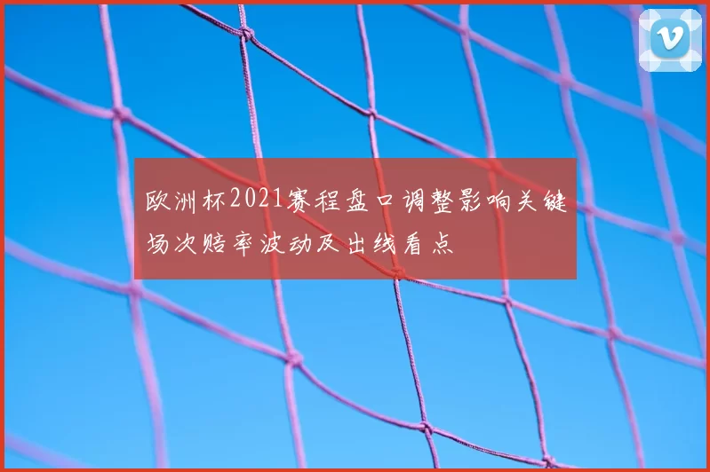 欧洲杯2021赛程盘口调整影响关键场次赔率波动及出线看点