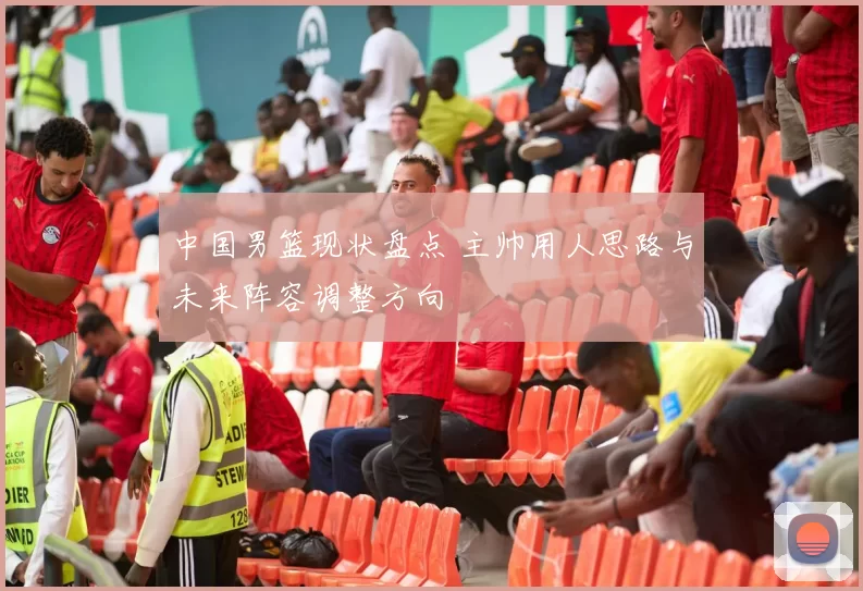 中国男篮现状盘点 主帅用人思路与未来阵容调整方向