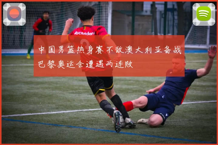 中国男篮热身赛不敌澳大利亚备战巴黎奥运会遭遇两连败