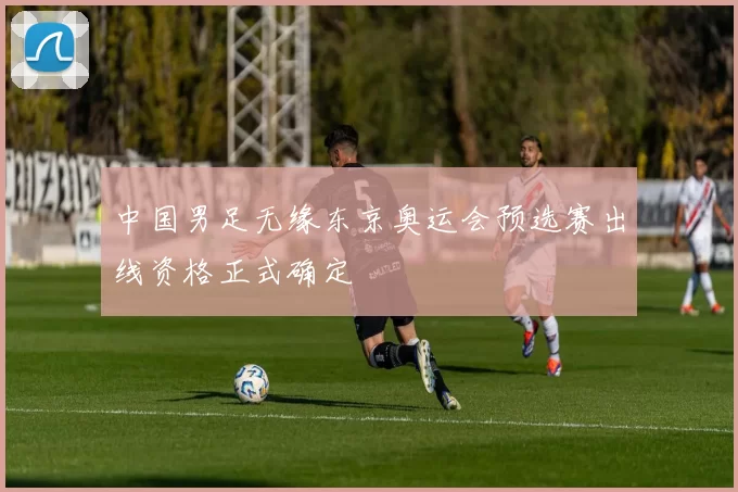 中国男足无缘东京奥运会预选赛出线资格正式确定