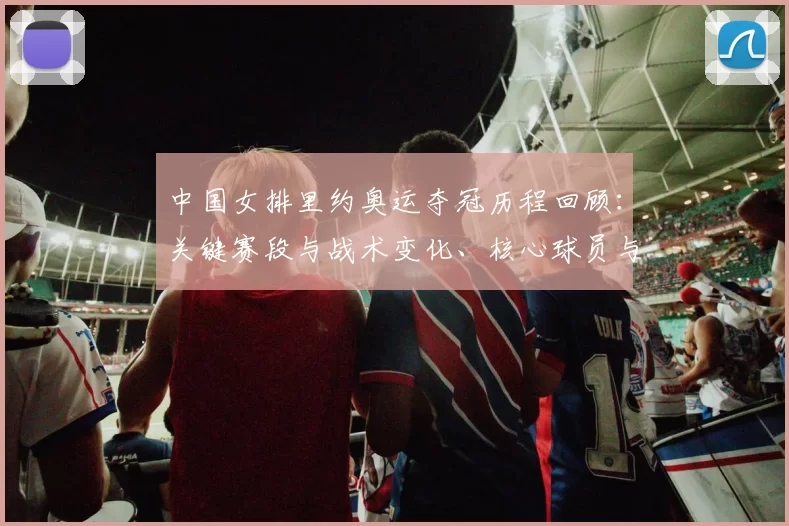 中国女排里约奥运夺冠历程回顾：关键赛段与战术变化、核心球员与决胜局解析