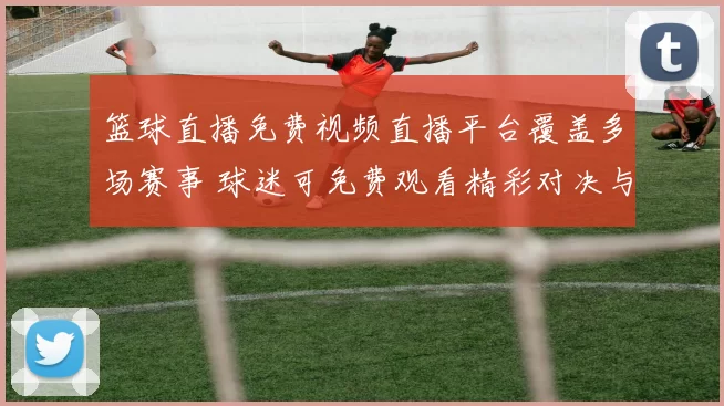 篮球直播免费视频直播平台覆盖多场赛事 球迷可免费观看精彩对决与实时赛况
