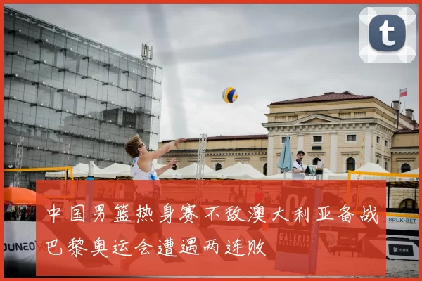 中国男篮热身赛不敌澳大利亚备战巴黎奥运会遭遇两连败