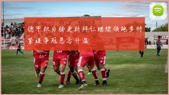 德甲积分榜更新拜仁继续领跑多特紧追争冠悬念升温