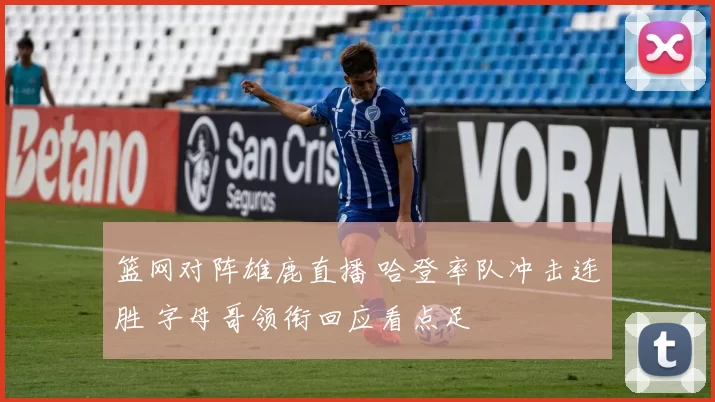 篮网对阵雄鹿直播 哈登率队冲击连胜 字母哥领衔回应看点足