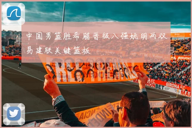 中国男篮胜希腊晋级八强姚明两双易建联关键篮板