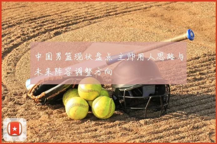 中国男篮现状盘点 主帅用人思路与未来阵容调整方向