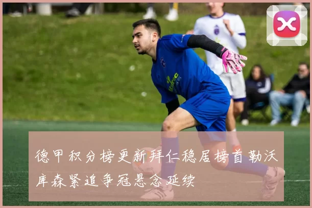 德甲积分榜更新拜仁稳居榜首勒沃库森紧追争冠悬念延续