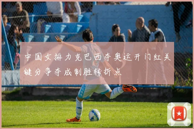 中国女排力克巴西夺奥运开门红关键分争夺成制胜转折点