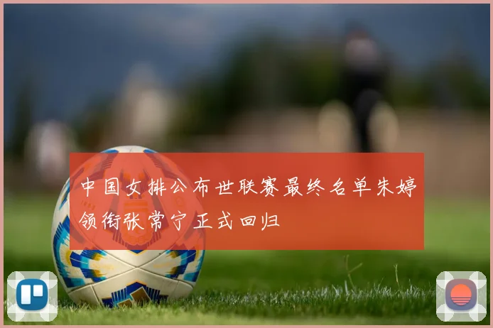 中国女排公布世联赛最终名单朱婷领衔张常宁正式回归