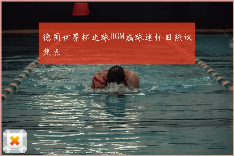 德国世界杯进球BGM成球迷怀旧热议焦点