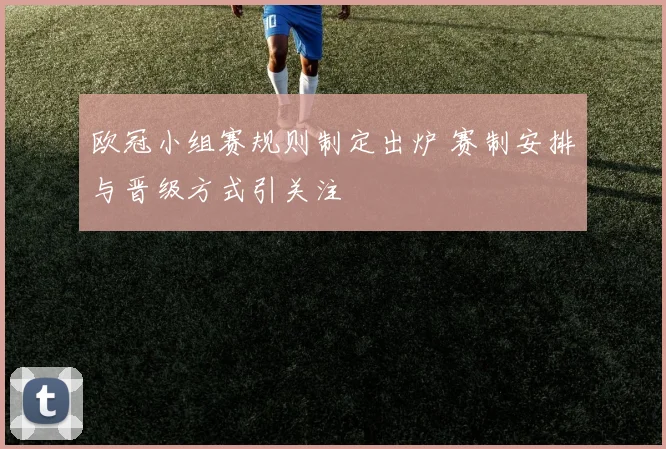 欧冠小组赛规则制定出炉 赛制安排与晋级方式引关注