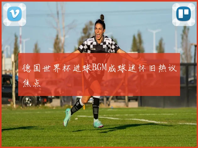德国世界杯进球BGM成球迷怀旧热议焦点