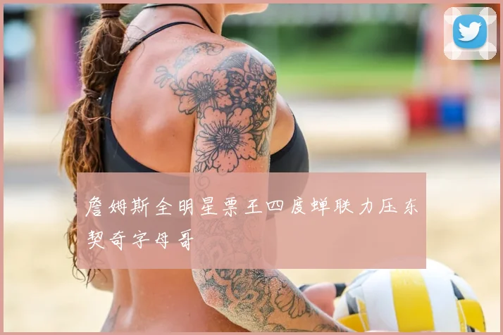 詹姆斯全明星票王四度蝉联力压东契奇字母哥
