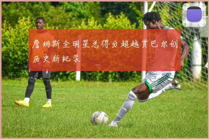 詹姆斯全明星总得分超越贾巴尔创历史新纪录