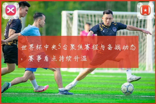 世界杯中央5台聚焦赛程与备战动态，赛事看点持续升温