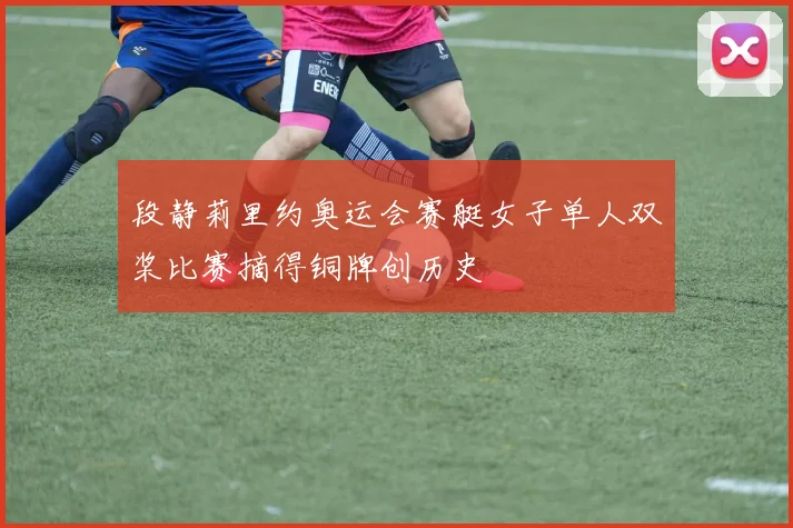 段静莉里约奥运会赛艇女子单人双桨比赛摘得铜牌创历史